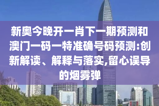 新奥今晚开一肖下一期预测和澳门一码一特准确号码预测:创新解读、解释与落实,留心误导的烟雾弹
