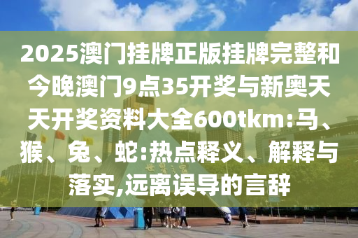 2025澳门挂牌正版挂牌完整和今晚澳门9点35开奖与新奥天天开奖资料大全600tkm:马、猴、兔、蛇:热点释义、解释与落实,远离误导的言辞