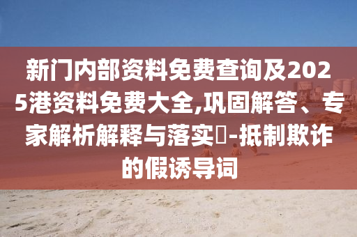 新门内部资料免费查询及2025港资料免费大全,巩固解答、专家解析解释与落实​-抵制欺诈的假诱导词
